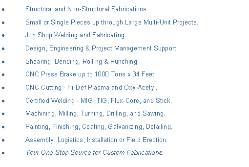 Text Box: Structural and Non-Structural Fabrications.Small or Single Pieces up through Large Multi-Unit Projects.Job Shop Welding and Fabricating.Design, Engineering & Project Management Support.Shearing, Bending, Rolling & Punching.CNC Press Brake up to 1000 Tons x 34 Feet.CNC Cutting - Hi-Def Plasma and Oxy-Acetyl. Certified Welding - MIG, TIG, Flux-Core, and Stick.Machining, Milling, Turning, Drilling, and Sawing.Painting, Finishing, Coating, Galvanizing, Detailing.Assembly, Logistics, Installation or Field Erection.Your One-Stop Source for Custom Fabrications.